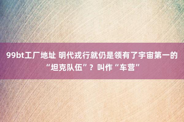99bt工厂地址 明代戎行就仍是领有了宇宙第一的“坦克队伍”？叫作“车营”