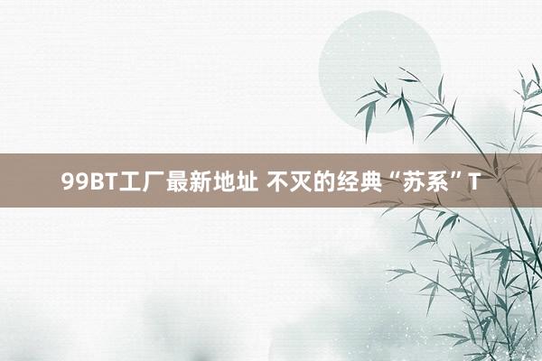99BT工厂最新地址 不灭的经典“苏系”T