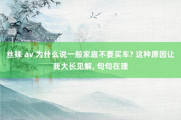 丝袜 av 为什么说一般家庭不要买车? 这种原因让我大长见解， 句句在理