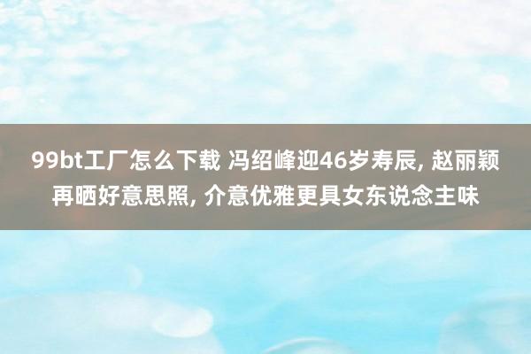 99bt工厂怎么下载 冯绍峰迎46岁寿辰， 赵丽颖再晒好意思照， 介意优雅更具女东说念主味
