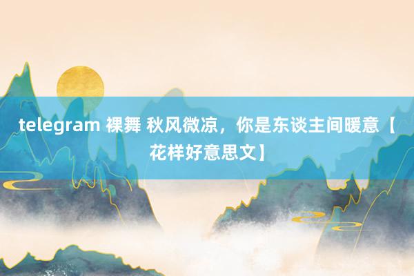 telegram 裸舞 秋风微凉，你是东谈主间暖意【花样好意思文】
