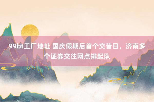 99bt工厂地址 国庆假期后首个交昔日，济南多个证券交往网点排起队