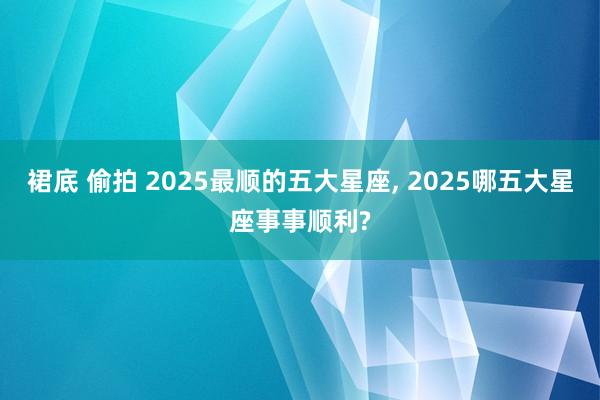 裙底 偷拍 2025最顺的五大星座， 2025哪五大星座事事顺利?