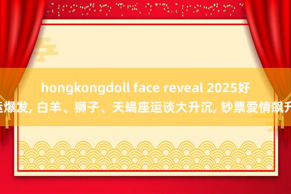 hongkongdoll face reveal 2025好运爆发， 白羊、狮子、天蝎座运谈大升沉， 钞票爱情飙升!