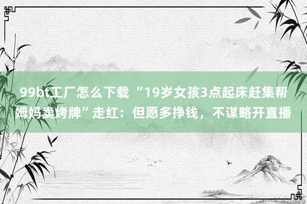 99bt工厂怎么下载 “19岁女孩3点起床赶集帮姆妈卖烤牌”走红：但愿多挣钱，不谋略开直播