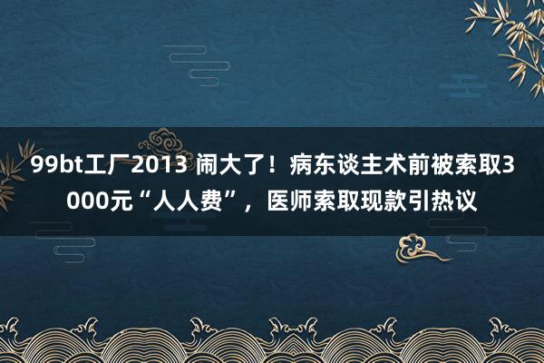 99bt工厂2013 闹大了！病东谈主术前被索取3000元“人人费”，医师索取现款引热议