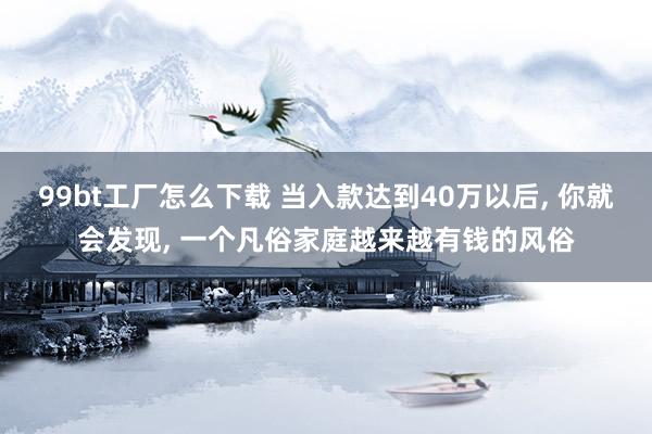 99bt工厂怎么下载 当入款达到40万以后， 你就会发现， 一个凡俗家庭越来越有钱的风俗