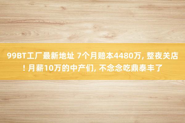 99BT工厂最新地址 7个月赔本4480万， 整夜关店! 月薪10万的中产们， 不念念吃鼎泰丰了