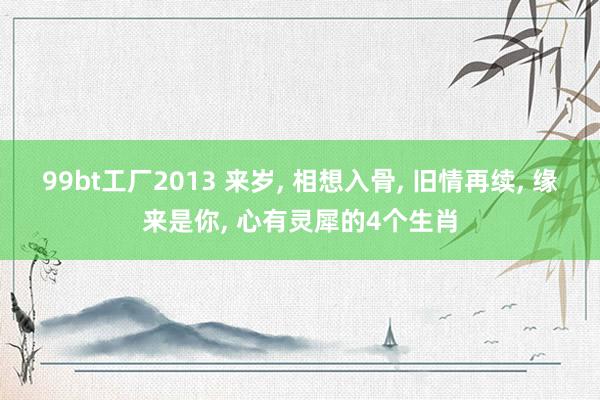 99bt工厂2013 来岁， 相想入骨， 旧情再续， 缘来是你， 心有灵犀的4个生肖
