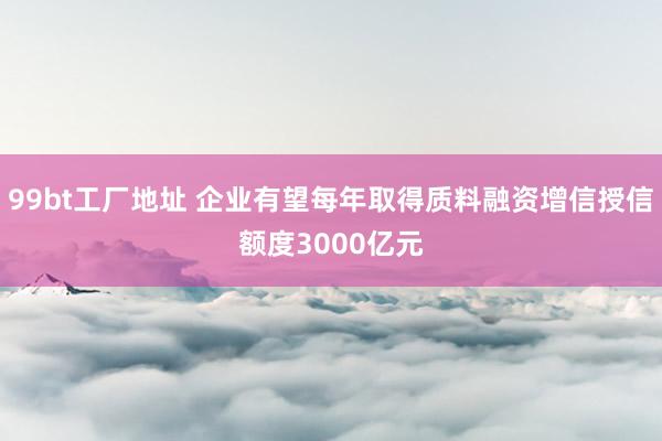 99bt工厂地址 企业有望每年取得质料融资增信授信额度3000亿元