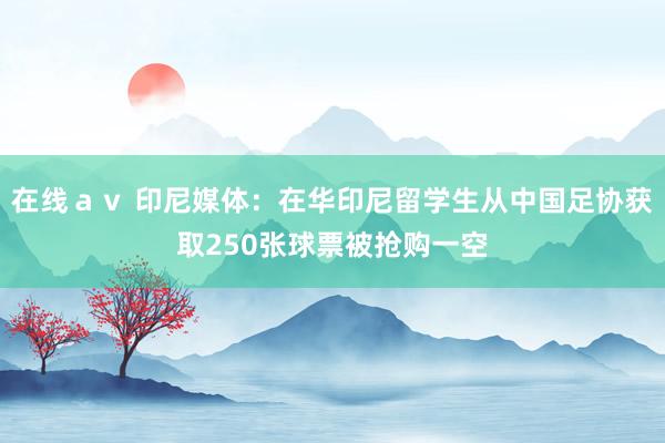 在线ａｖ 印尼媒体：在华印尼留学生从中国足协获取250张球票被抢购一空
