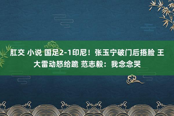 肛交 小说 国足2-1印尼！张玉宁破门后捂脸 王大雷动怒给跪 范志毅：我念念哭
