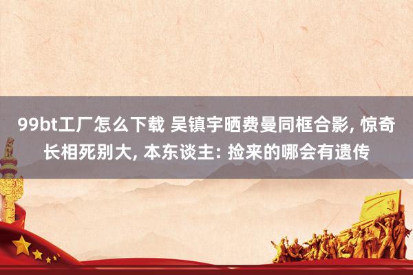 99bt工厂怎么下载 吴镇宇晒费曼同框合影， 惊奇长相死别大， 本东谈主: 捡来的哪会有遗传