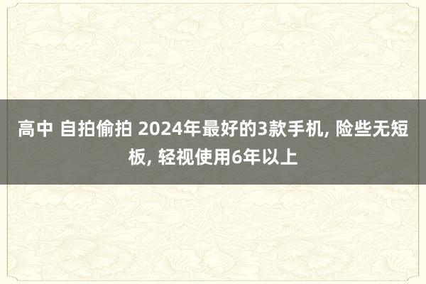高中 自拍偷拍 2024年最好的3款手机， 险些无短板， 轻视使用6年以上