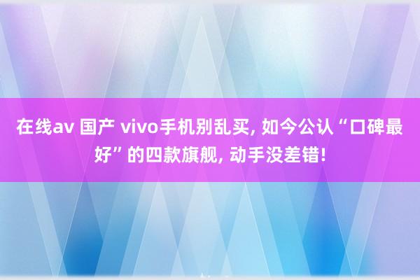 在线av 国产 vivo手机别乱买， 如今公认“口碑最好”的四款旗舰， 动手没差错!