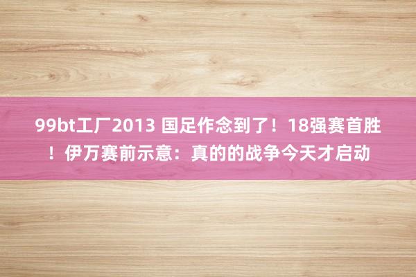 99bt工厂2013 国足作念到了！18强赛首胜！伊万赛前示意：真的的战争今天才启动