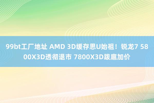 99bt工厂地址 AMD 3D缓存思U始祖！锐龙7 5800X3D透彻退市 7800X3D跋扈加价