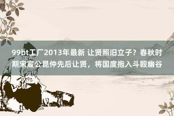 99bt工厂2013年最新 让贤照旧立子？春秋时期宋宣公昆仲先后让贤，将国度拖入斗殴幽谷