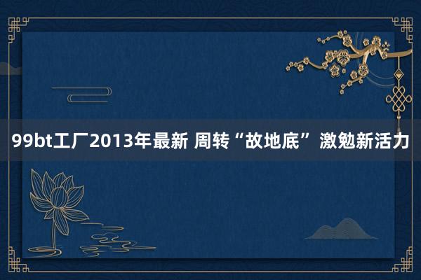 99bt工厂2013年最新 周转“故地底” 激勉新活力