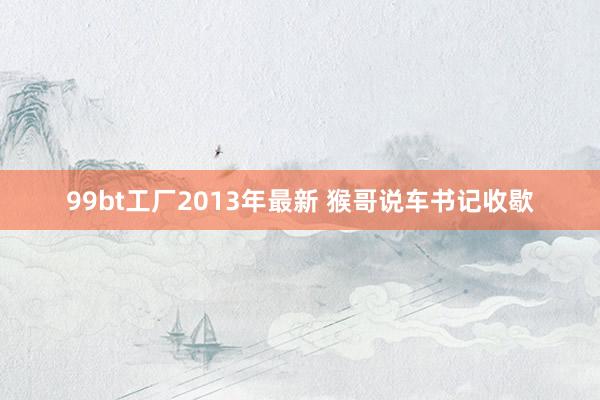 99bt工厂2013年最新 猴哥说车书记收歇