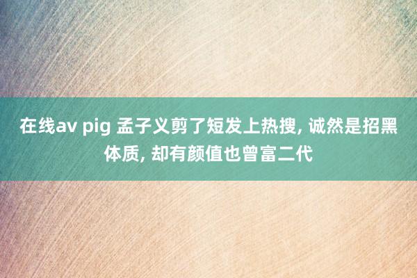 在线av pig 孟子义剪了短发上热搜， 诚然是招黑体质， 却有颜值也曾富二代