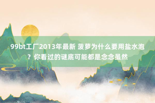 99bt工厂2013年最新 菠萝为什么要用盐水泡？你看过的谜底可能都是念念虽然