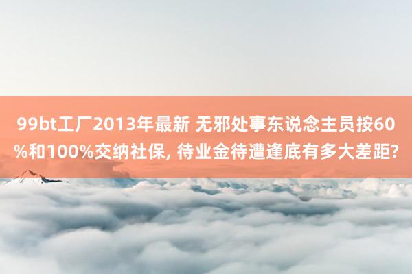 99bt工厂2013年最新 无邪处事东说念主员按60%和100%交纳社保， 待业金待遭逢底有多大差距?