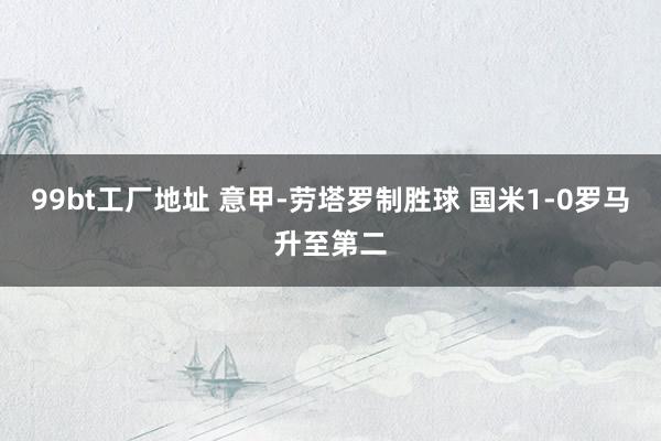 99bt工厂地址 意甲-劳塔罗制胜球 国米1-0罗马升至第二