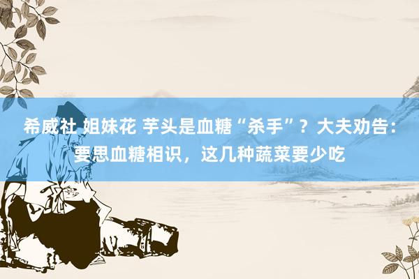 希威社 姐妹花 芋头是血糖“杀手”？大夫劝告：要思血糖相识，这几种蔬菜要少吃