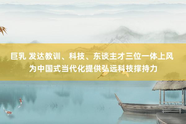 巨乳 发达教训、科技、东谈主才三位一体上风 为中国式当代化提供弘远科技撑持力