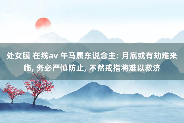 处女膜 在线av 午马属东说念主: 月底或有劫难来临， 务必严慎防止， 不然戒指将难以救济