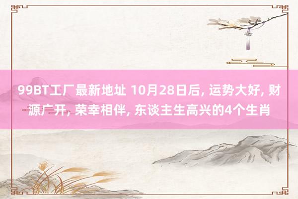 99BT工厂最新地址 10月28日后， 运势大好， 财源广开， 荣幸相伴， 东谈主生高兴的4个生肖