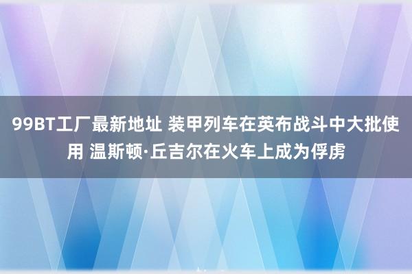 99BT工厂最新地址 装甲列车在英布战斗中大批使用 温斯顿·丘吉尔在火车上成为俘虏