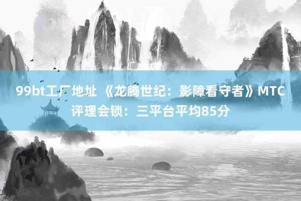 99bt工厂地址 《龙腾世纪：影障看守者》MTC评理会锁：三平台平均85分