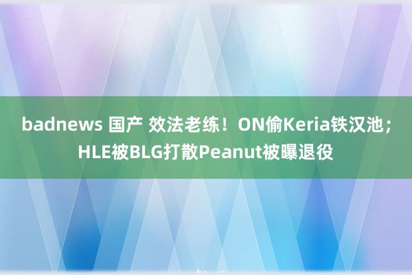 badnews 国产 效法老练！ON偷Keria铁汉池；HLE被BLG打散Peanut被曝退役