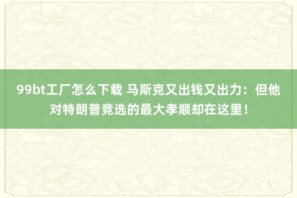 99bt工厂怎么下载 马斯克又出钱又出力：但他对特朗普竞选的最大孝顺却在这里！