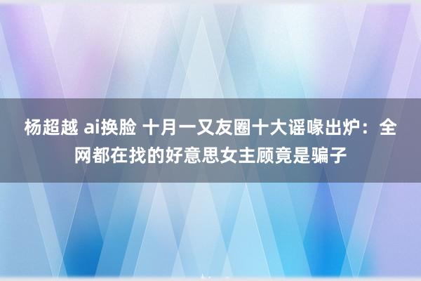 杨超越 ai换脸 十月一又友圈十大谣喙出炉：全网都在找的好意思女主顾竟是骗子