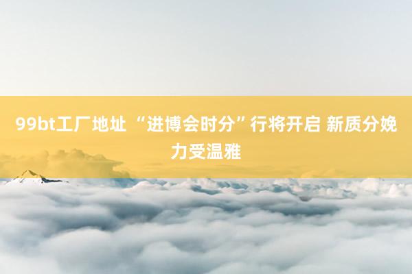 99bt工厂地址 “进博会时分”行将开启 新质分娩力受温雅