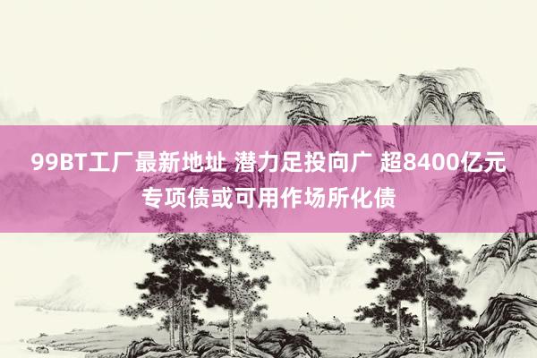 99BT工厂最新地址 潜力足投向广 超8400亿元专项债或可用作场所化债