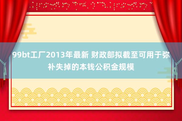 99bt工厂2013年最新 财政部拟截至可用于弥补失掉的本钱公积金规模