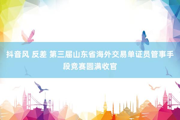 抖音风 反差 第三届山东省海外交易单证员管事手段竞赛圆满收官