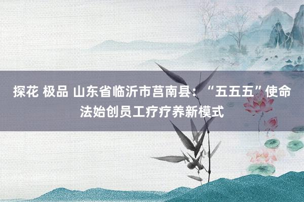 探花 极品 山东省临沂市莒南县：“五五五”使命法始创员工疗疗养新模式