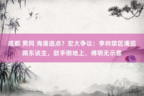 成都 男同 海港逃点？宏大争议：李帅禁区涌现踢东谈主，敌手倒地上，傅明无示意