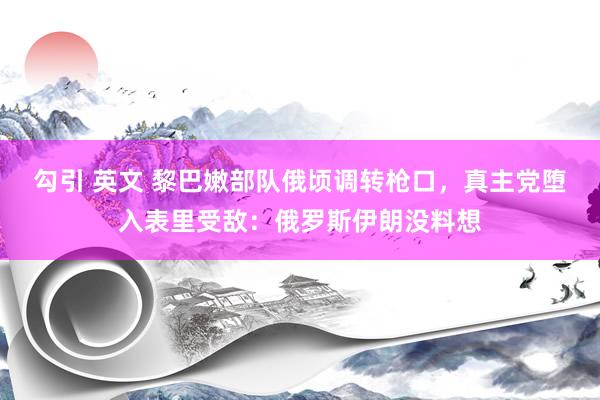 勾引 英文 黎巴嫩部队俄顷调转枪口，真主党堕入表里受敌：俄罗斯伊朗没料想