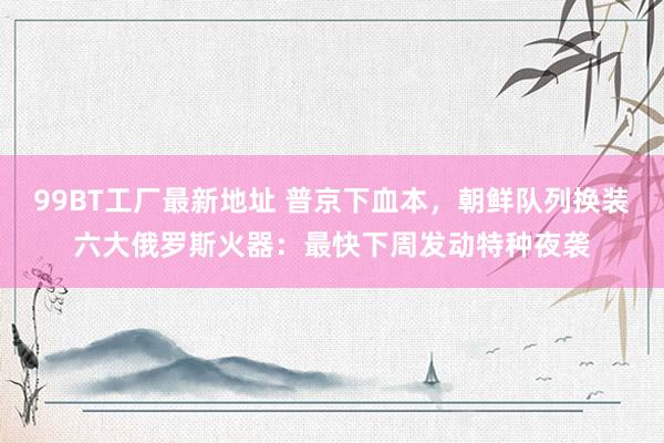 99BT工厂最新地址 普京下血本，朝鲜队列换装六大俄罗斯火器：最快下周发动特种夜袭
