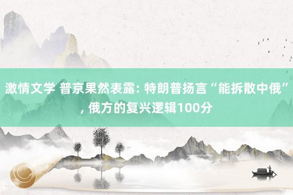 激情文学 普京果然表露: 特朗普扬言“能拆散中俄”， 俄方的复兴逻辑100分