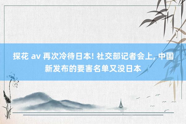 探花 av 再次冷待日本! 社交部记者会上， 中国新发布的要害名单又没日本