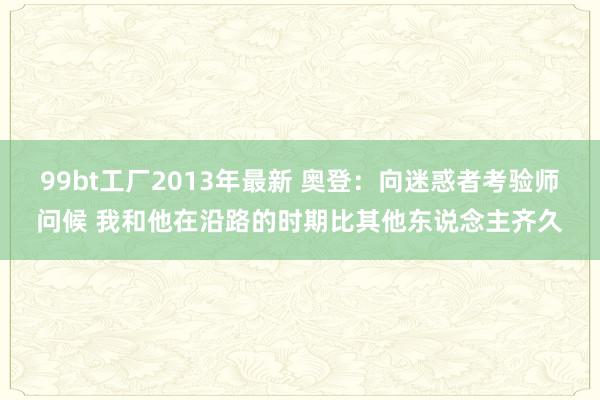 99bt工厂2013年最新 奥登：向迷惑者考验师问候 我和他在沿路的时期比其他东说念主齐久