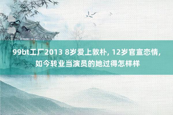 99bt工厂2013 8岁爱上敦朴， 12岁官宣恋情， 如今转业当演员的她过得怎样样