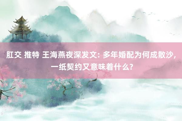 肛交 推特 王海燕夜深发文: 多年婚配为何成散沙， 一纸契约又意味着什么?